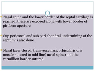 Nasal spine and the lower border of the septal cartilage is
reached ,these are exposed along with lower border of
piriform aperture
Sup periosteal and sub peri chondral undermining of the
septum is also done
Nasal layer closed, transverse nasi, orbicularis oris
muscle sutured to mid line( nasal spine) and the
vermillion border sutured
 