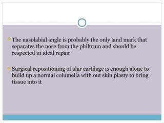 The nasolabial angle is probably the only land mark that
separates the nose from the philtrum and should be
respected in ideal repair
Surgical repositioning of alar cartilage is enough alone to
build up a normal columella with out skin plasty to bring
tissue into it
 