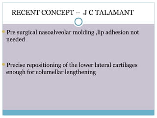RECENT CONCEPT – J C TALAMANT
Pre surgical nasoalveolar molding ,lip adhesion not
needed
Precise repositioning of the lower lateral cartilages
enough for columellar lengthening
 