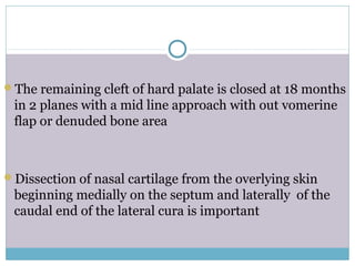 The remaining cleft of hard palate is closed at 18 months
in 2 planes with a mid line approach with out vomerine
flap or denuded bone area
Dissection of nasal cartilage from the overlying skin
beginning medially on the septum and laterally of the
caudal end of the lateral cura is important
 