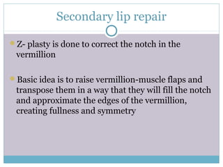 Secondary lip repair
Z- plasty is done to correct the notch in the
vermillion
Basic idea is to raise vermillion-muscle flaps and
transpose them in a way that they will fill the notch
and approximate the edges of the vermillion,
creating fullness and symmetry
 