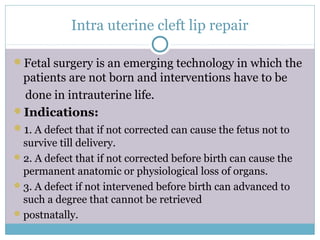 Intra uterine cleft lip repair
Fetal surgery is an emerging technology in which the
patients are not born and interventions have to be
done in intrauterine life.
Indications:
1. A defect that if not corrected can cause the fetus not to
survive till delivery.
2. A defect that if not corrected before birth can cause the
permanent anatomic or physiological loss of organs.
3. A defect if not intervened before birth can advanced to
such a degree that cannot be retrieved
postnatally.
 