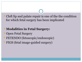 Cleft lip and palate repair is one of the the condition
for which fetal surgery has been implicated
Modalities in Fetal Surgery:
Open Fetal Surgery
FETENDO (fetoscopic/endoscopic)
FIGS (fetal image-guided surgery)
 