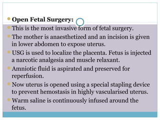 Open Fetal Surgery:
This is the most invasive form of fetal surgery.
The mother is anaesthetized and an incision is given
in lower abdomen to expose uterus.
USG is used to localize the placenta. Fetus is injected
a narcotic analgesia and muscle relaxant.
Amniotic fluid is aspirated and preserved for
reperfusion.
Now uterus is opened using a special stapling device
to prevent hemostasis in highly vascularised uterus.
Warm saline is continuously infused around the
fetus.
 