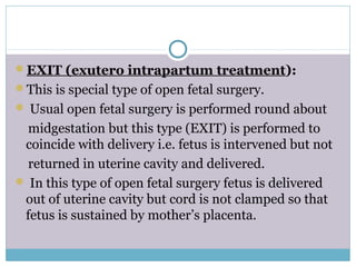 EXIT (exutero intrapartum treatment):
This is special type of open fetal surgery.
 Usual open fetal surgery is performed round about
midgestation but this type (EXIT) is performed to
coincide with delivery i.e. fetus is intervened but not
returned in uterine cavity and delivered.
 In this type of open fetal surgery fetus is delivered
out of uterine cavity but cord is not clamped so that
fetus is sustained by mother’s placenta.
 