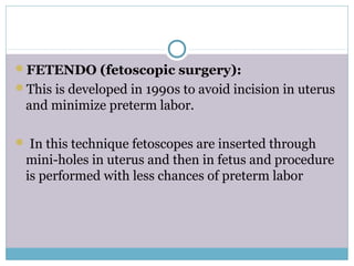FETENDO (fetoscopic surgery):
This is developed in 1990s to avoid incision in uterus
and minimize preterm labor.
 In this technique fetoscopes are inserted through
mini-holes in uterus and then in fetus and procedure
is performed with less chances of preterm labor
 