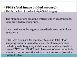 FIGS (fetal image guided surgery):
This is the least invasive form of fetal surgery.
The manipulations are done entirely under crosssectional
view provided by sonograms.
It can be done under regional anesthesia even under local
anesthesia.
 FIGS was first used for amniocentesis and fetal blood
sampling but now is used for a variety of manipulations
including radiofrequency ablation of anomalous vessels in
case of TTTS and TRAPS and placement of vesico-amniotic
shunts to decompress the urinary tract in case of posterior
urethral valves.
 