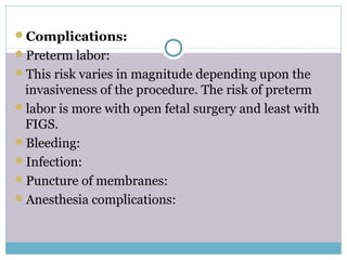 Complications:
Preterm labor:
This risk varies in magnitude depending upon the
invasiveness of the procedure. The risk of preterm
labor is more with open fetal surgery and least with
FIGS.
Bleeding:
Infection:
Puncture of membranes:
Anesthesia complications:
 
