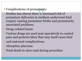 Complications of prematurity:
Studies has shown there is increased risk of
premature deliveries in mothers underwent fetal
surgery causing premature births and prematurity
associated problems.
Drugs related harm:
Various drugs are used post operatively to control
pain and preterm labor that may itself cause fetal
and maternal complications:
Abruption placenta:
Fetal death in utero and during procedure
 