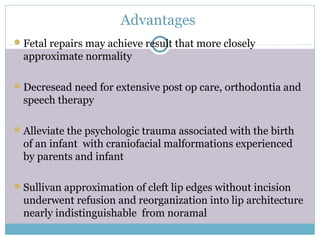 Advantages
Fetal repairs may achieve result that more closely
approximate normality
Decresead need for extensive post op care, orthodontia and
speech therapy
Alleviate the psychologic trauma associated with the birth
of an infant with craniofacial malformations experienced
by parents and infant
Sullivan approximation of cleft lip edges without incision
underwent refusion and reorganization into lip architecture
nearly indistinguishable from noramal
 
