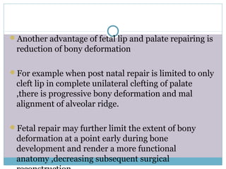 Another advantage of fetal lip and palate repairing is
reduction of bony deformation
For example when post natal repair is limited to only
cleft lip in complete unilateral clefting of palate
,there is progressive bony deformation and mal
alignment of alveolar ridge.
Fetal repair may further limit the extent of bony
deformation at a point early during bone
development and render a more functional
anatomy ,decreasing subsequent surgical
 
