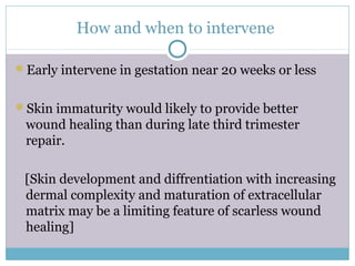 How and when to intervene
Early intervene in gestation near 20 weeks or less
Skin immaturity would likely to provide better
wound healing than during late third trimester
repair.
[Skin development and diffrentiation with increasing
dermal complexity and maturation of extracellular
matrix may be a limiting feature of scarless wound
healing]
 