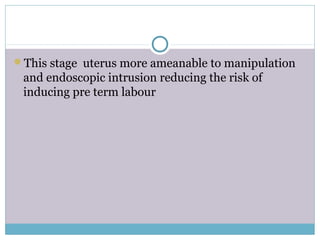 This stage uterus more ameanable to manipulation
and endoscopic intrusion reducing the risk of
inducing pre term labour
 