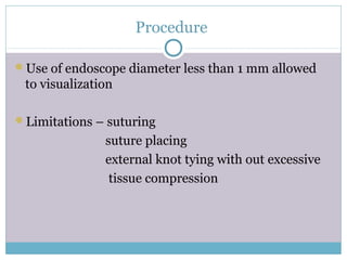 Procedure
Use of endoscope diameter less than 1 mm allowed
to visualization
Limitations – suturing
suture placing
external knot tying with out excessive
tissue compression
 