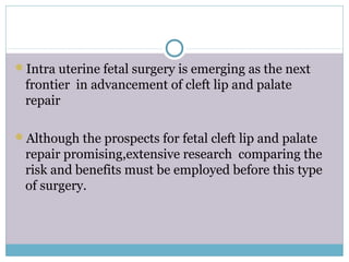 Intra uterine fetal surgery is emerging as the next
frontier in advancement of cleft lip and palate
repair
Although the prospects for fetal cleft lip and palate
repair promising,extensive research comparing the
risk and benefits must be employed before this type
of surgery.
 