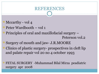 REFERENCES
Mccarthy - vol 4
Peter Wardbooth – vol 1
Principles of oral and maxillofacial surgery –
Peterson vol.2
Surgery of mouth and jaw- J.R.MOORE
Clinics of plastic surgery- prospectives in cleft lip
and palate repair vol 20 no 4 october 1993
FETAL SURGERY -Muhammad Bilal Mirza peadiatric
surgery apr 2008
 