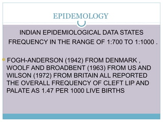 EPIDEMOLOGY
INDIAN EPIDEMIOLOGICAL DATA STATES
FREQUENCY IN THE RANGE OF 1:700 TO 1:1000 .
FOGH-ANDERSON (1942) FROM DENMARK ,
WOOLF AND BROADBENT (1963) FROM US AND
WILSON (1972) FROM BRITAIN ALL REPORTED
THE OVERALL FREQUENCY OF CLEFT LIP AND
PALATE AS 1.47 PER 1000 LIVE BIRTHS
 