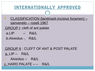 INTERNATIONALLY APPROVED
 CLASSIFICATION (landmark-incisive foramen) –
sanvenelo – roseli 1967
GROUP I: cleft of ant palate
a.LIP – R&/L
b.Alveolus - R&/L
GROUP II : CLEFT OF ANT & POST PALATE
a. LIP – R&/L
b. Alveolus – R&/L
c. HARD PALATE – – R&/L
 