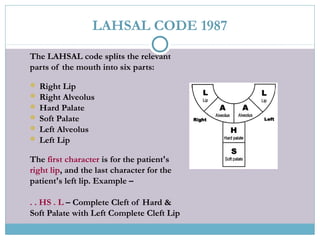The LAHSAL code splits the relevant
parts of the mouth into six parts:
 Right Lip
 Right Alveolus
 Hard Palate
 Soft Palate
 Left Alveolus
 Left Lip
The first character is for the patient's
right lip, and the last character for the
patient's left lip. Example –
. . HS . L – Complete Cleft of Hard &
Soft Palate with Left Complete Cleft Lip
LAHSAL CODE 1987
 