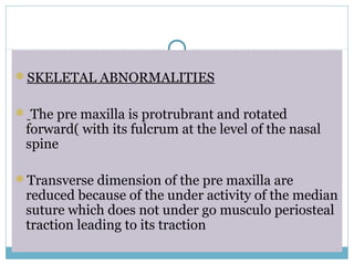 SKELETAL ABNORMALITIES
 The pre maxilla is protrubrant and rotated
forward( with its fulcrum at the level of the nasal
spine
Transverse dimension of the pre maxilla are
reduced because of the under activity of the median
suture which does not under go musculo periosteal
traction leading to its traction
 