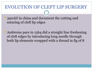 EVOLUTION OF CLEFT LIP SURGERY
390AD in china and document the cutting and
suturing of cleft lip edges
Ambroise pare in 1564 did a straight line freshening
of cleft edges by introducing long needle through
both lip elements wrapped with a thread in fig of 8
 