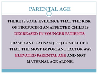 PARENTAL AGE
THERE IS SOME EVIDENCE THAT THE RISK
OF PRODUCING AN AFFECTED CHILD IS
DECREASED IN YOUNGER PATIENTS.
FRASER AND CALNAN (1951) CONCLUDED
THAT THE MOST IMPORTANT FACTOR WAS
ELEVATED PARENTAL AGE AND NOT
MATERNAL AGE ALONE.
 