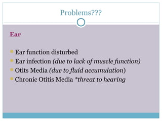Problems???
Ear
Ear function disturbed
Ear infection (due to lack of muscle function)
Otits Media (due to fluid accumulation)
Chronic Otitis Media *threat to hearing
 