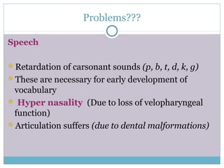 Problems???
Speech
Retardation of carsonant sounds (p, b, t, d, k, g)
These are necessary for early development of
vocabulary
 Hyper nasality (Due to loss of velopharyngeal
function)
Articulation suffers (due to dental malformations)
 