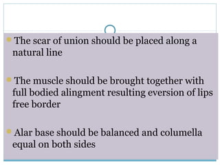 The scar of union should be placed along a
natural line
The muscle should be brought together with
full bodied alingment resulting eversion of lips
free border
Alar base should be balanced and columella
equal on both sides
 