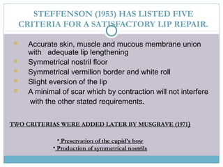STEFFENSON (1953) HAS LISTED FIVE
CRITERIA FOR A SATISFACTORY LIP REPAIR.
 Accurate skin, muscle and mucous membrane union
with adequate lip lengthening
 Symmetrical nostril floor
 Symmetrical vermilion border and white roll
 Slight eversion of the lip
 A minimal of scar which by contraction will not interfere
with the other stated requirements.
TWO CRITERIAS WERE ADDED LATER BY MUSGRAVE (1971)
• Preservation of the cupid’s bow
• Production of symmetrical nostrils
 