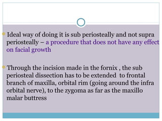 Ideal way of doing it is sub periosteally and not supra
periosteally – a procedure that does not have any effect
on facial growth
Through the incision made in the fornix , the sub
periosteal dissection has to be extended to frontal
branch of maxilla, orbital rim (going around the infra
orbital nerve), to the zygoma as far as the maxillo
malar buttress
 