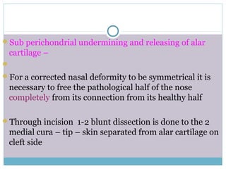 Sub perichondrial undermining and releasing of alar
cartilage –

For a corrected nasal deformity to be symmetrical it is
necessary to free the pathological half of the nose
completely from its connection from its healthy half
Through incision 1-2 blunt dissection is done to the 2
medial cura – tip – skin separated from alar cartilage on
cleft side
 