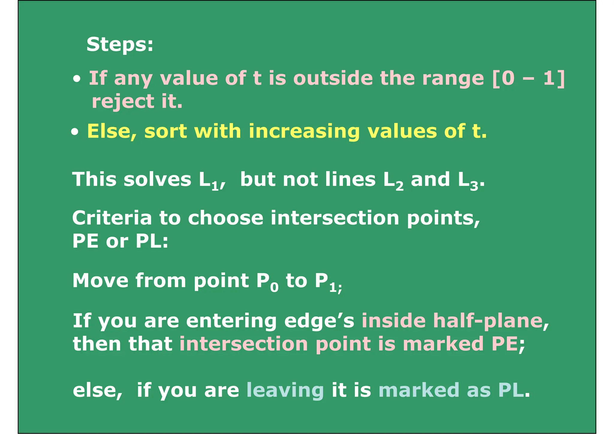 Steps:
Steps:
• If any value of t is outside the range [0 – 1]
j t it
• Else, sort with increasing values of t.
reject it.
This solves L1, but not lines L2 and L3.
Criteria to choose intersection points,
PE or PL:
PE or PL:
Move from point P0 to P1;
If you are entering edge’s inside half-plane,
th th t i t ti i t i k d PE
p 0 1;
then that intersection point is marked PE;
l if l i it i k d PL
else, if you are leaving it is marked as PL.
 