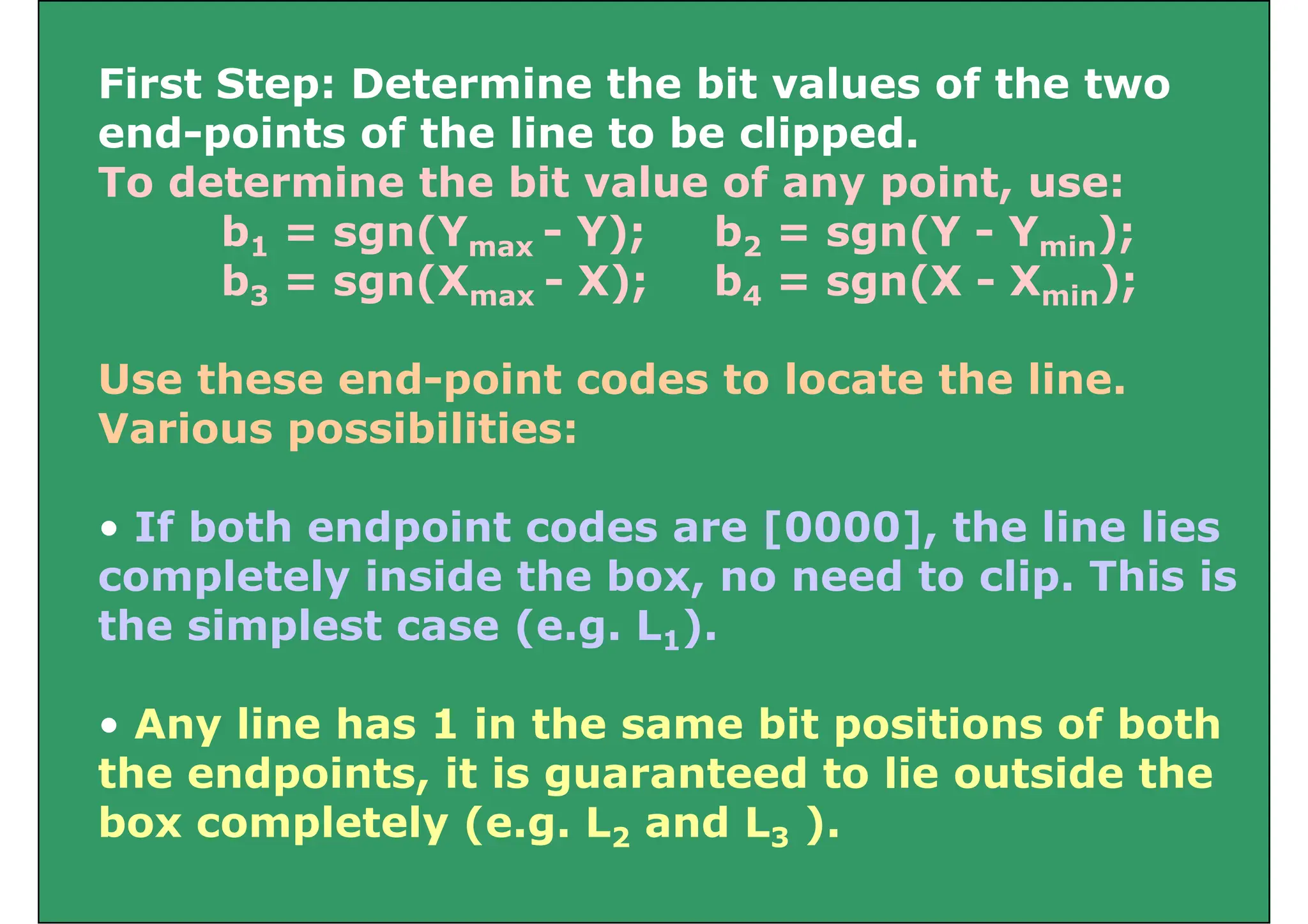 First Step: Determine the bit values of the two
p
end-points of the line to be clipped.
To determine the bit value of any point, use:
b1 = sgn(Ymax - Y); b2 = sgn(Y - Ymin);
b3 = sgn(Xmax - X); b4 = sgn(X - Xmin);
Use these end-point codes to locate the line.
Various possibilities:
If b th d i t d [0000] th li li
• If both endpoint codes are [0000], the line lies
completely inside the box, no need to clip. This is
th i l t ( L )
the simplest case (e.g. L1).
• Any line has 1 in the same bit positions of both
• Any line has 1 in the same bit positions of both
the endpoints, it is guaranteed to lie outside the
box completely (e g L and L )
box completely (e.g. L2 and L3 ).
 