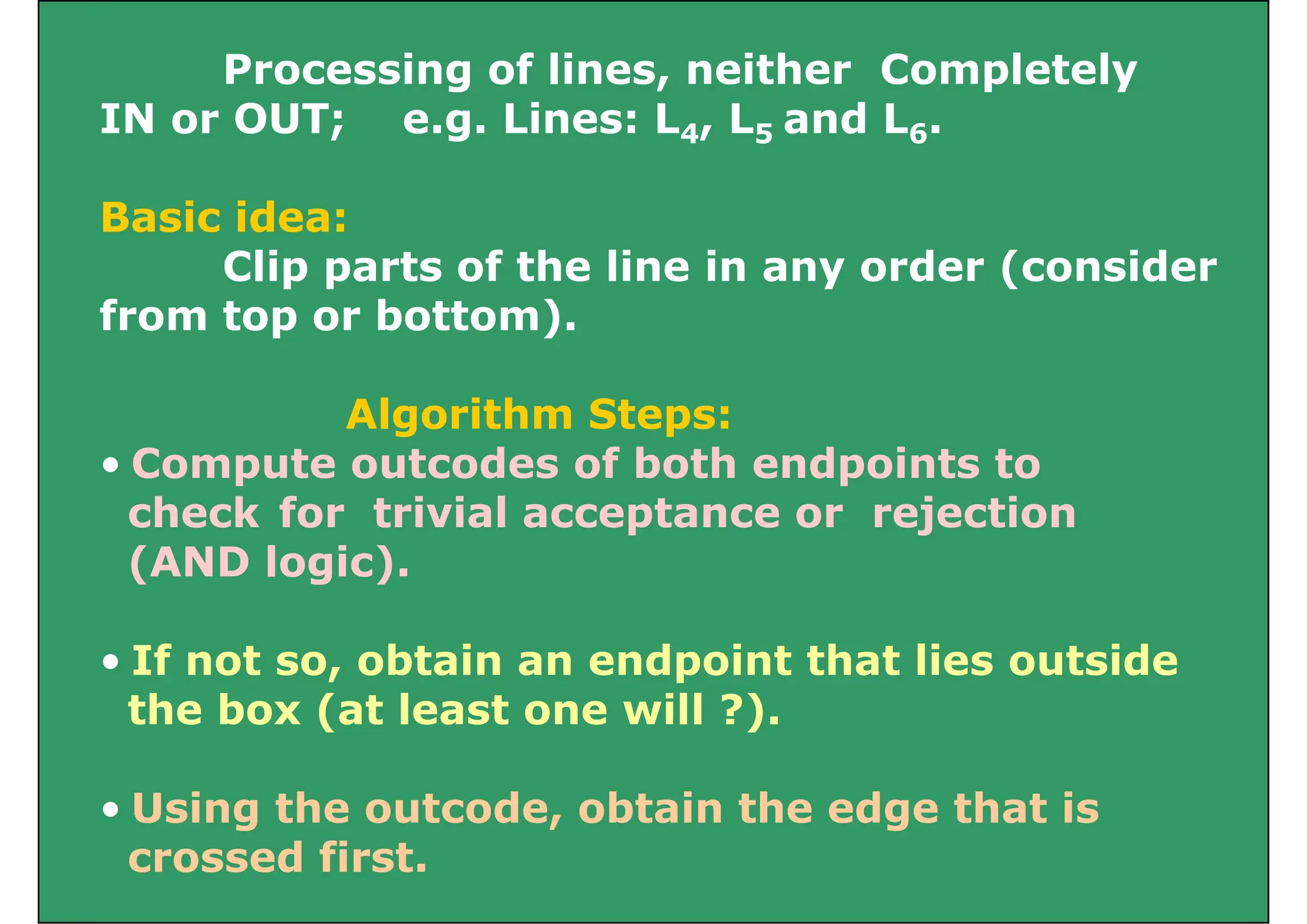 Processing of lines, neither Completely
i d
IN or OUT; e.g. Lines: L4, L5 and L6.
B i id
Basic idea:
Clip parts of the line in any order (consider
from top or bottom)
from top or bottom).
Algorithm Steps:
Algorithm Steps:
• Compute outcodes of both endpoints to
check for trivial acceptance or rejection
check for trivial acceptance or rejection
(AND logic).
• If not so, obtain an endpoint that lies outside
the box (at least one will ?).
the box (at least one will ?).
• Using the outcode, obtain the edge that is
Using the outcode, obtain the edge that is
crossed first.
 