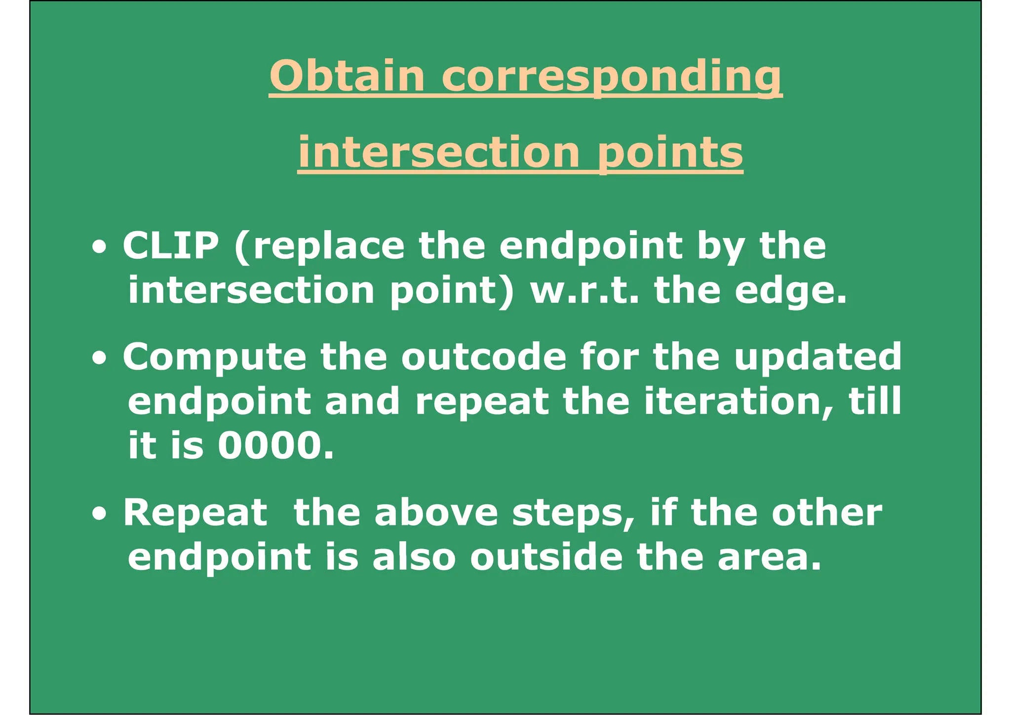 Obtain corresponding
Obtain corresponding
intersection points
intersection points
CLIP (replace the endpoint by the
• CLIP (replace the endpoint by the
intersection point) w.r.t. the edge.
• Compute the outcode for the updated
endpoint and repeat the iteration till
endpoint and repeat the iteration, till
it is 0000.
• Repeat the above steps, if the other
endpoint is also outside the area
endpoint is also outside the area.
 