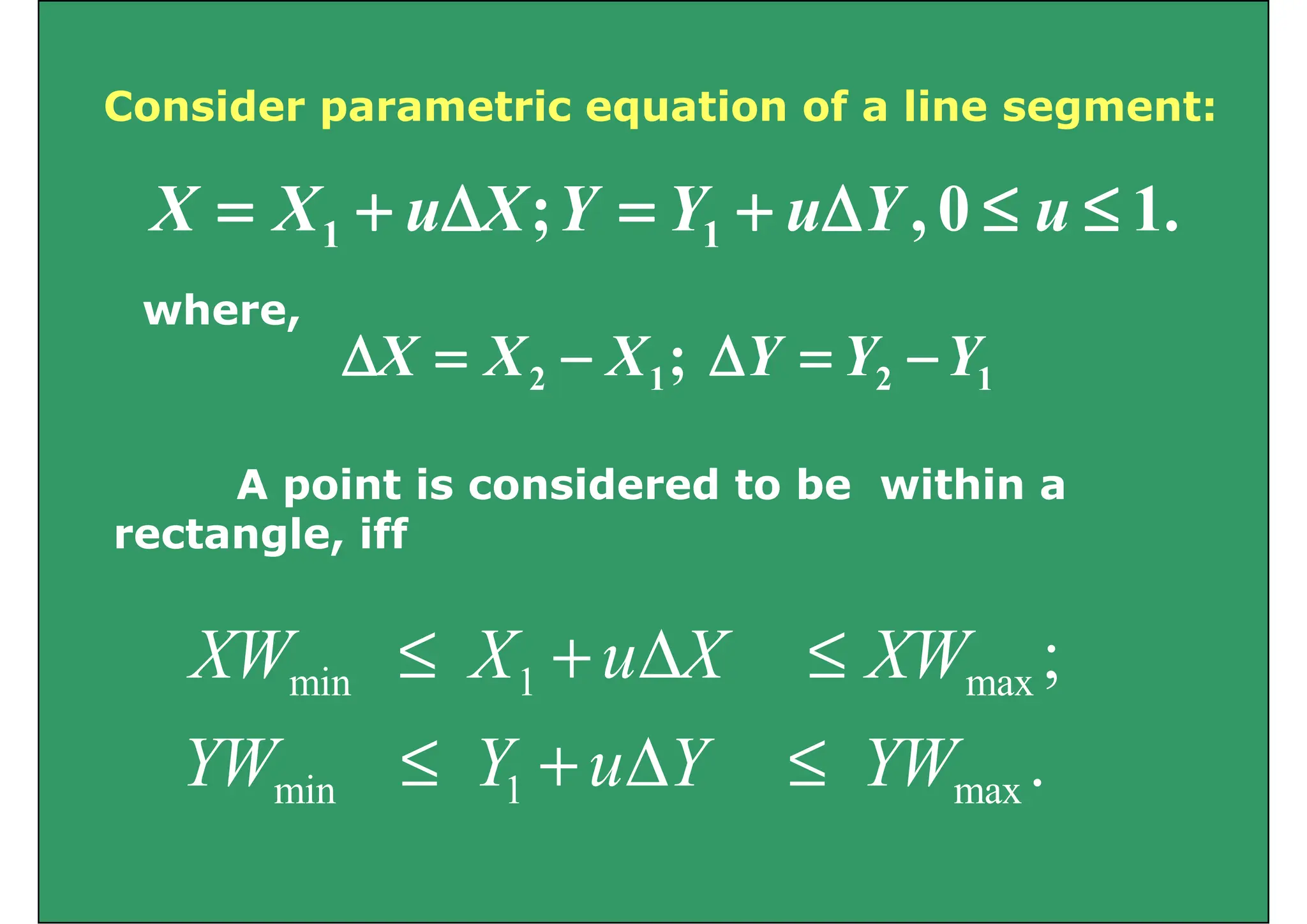 Consider parametric equation of a line segment:
Consider parametric equation of a line segment:
1
0
; ≤
≤
Δ
+
=
Δ
+
= u
Y
u
Y
Y
X
u
X
X .
1
0
,
; 1
1 ≤
≤
Δ
+
=
Δ
+
= u
Y
u
Y
Y
X
u
X
X
where
where,
1
2
1
2 ; Y
Y
Y
X
X
X −
=
Δ
−
=
Δ
A point is considered to be within a
rectangle, iff
min 1 max ;
XW X u X XW
≤ + Δ ≤
min 1 max .
YW Y u Y YW
≤ + Δ ≤
 