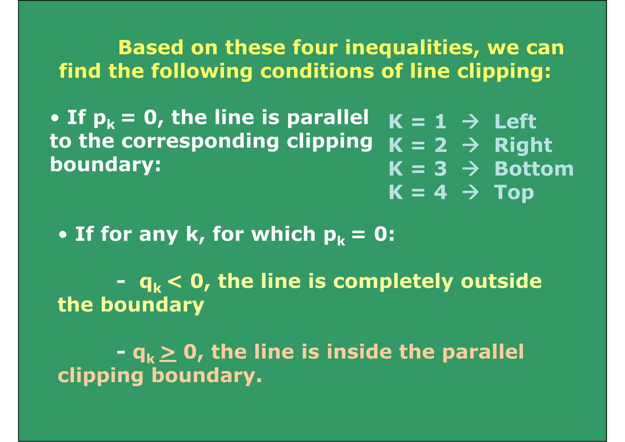 Based on these four inequalities we can
Based on these four inequalities, we can
find the following conditions of line clipping:
• If pk = 0, the line is parallel
to the corresponding clipping
K = 1  Left
K = 2  Right
to the corresponding clipping
boundary:
K = 2  Right
K = 3  Bottom
K = 4  Top
K = 4  Top
• If for any k, for which pk = 0:
k
- qk < 0, the line is completely outside
the boundary
- qk > 0, the line is inside the parallel
clipping boundary.
 