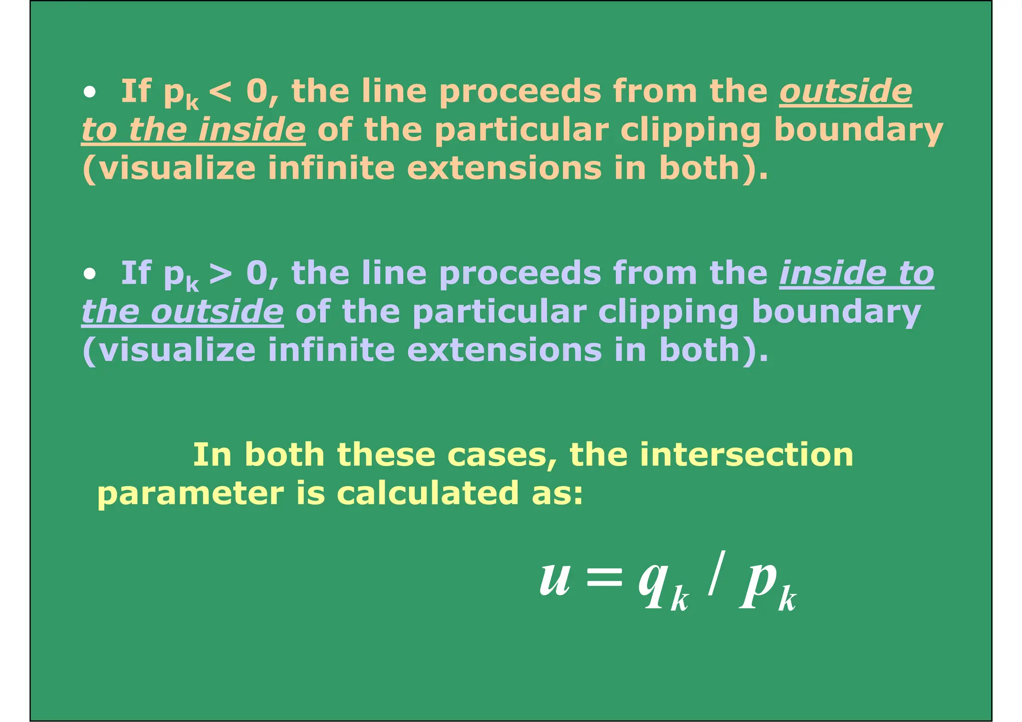 If 0 th li d f th t id
• If pk < 0, the line proceeds from the outside
to the inside of the particular clipping boundary
( i li i fi it t i i b th)
(visualize infinite extensions in both).
• If pk > 0, the line proceeds from the inside to
the outside of the particular clipping boundary
the outside of the particular clipping boundary
(visualize infinite extensions in both).
In both these cases, the intersection
i l l d
parameter is calculated as:
/ k
k p
q
u /
=
 