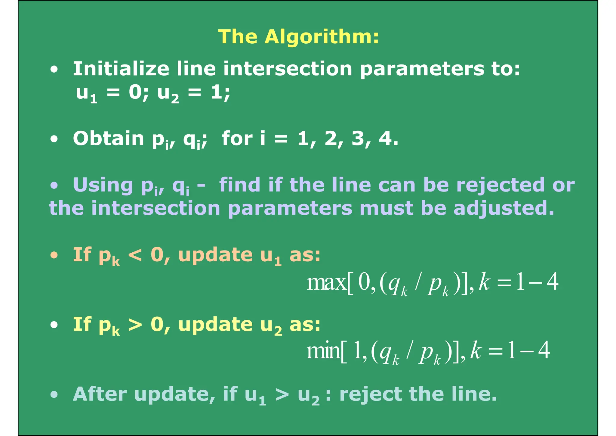 The Algorithm:
• Initialize line intersection parameters to:
u1 = 0; u2 = 1;
u1 0; u2 1;
• Obtain pi, qi; for i = 1, 2, 3, 4.
Obta pi, qi; o , , 3,
• Using pi, qi - find if the line can be rejected or
g pi, qi j
the intersection parameters must be adjusted.
• If pk < 0, update u1 as:
4
1
)],
/
(
,
0
max[ −
=
k
p
q k
k
• If pk > 0, update u2 as:
)],
(
,
[ p
q k
k
Aft d t if j t th li
4
1
)],
/
(
,
1
min[ −
=
k
p
q k
k
• After update, if u1 > u2 : reject the line.
 
