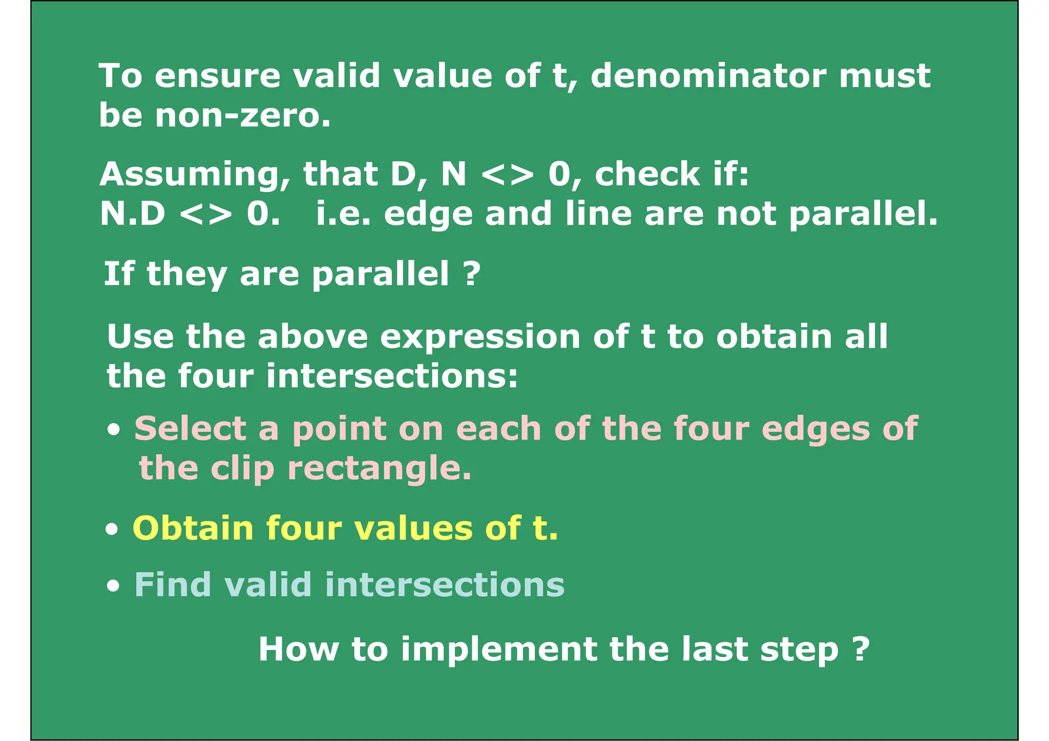 To ensure valid value of t, denominator must
To ensure valid value of t, denominator must
be non-zero.
A i th t D N <> 0 h k if
Assuming, that D, N <> 0, check if:
N.D <> 0. i.e. edge and line are not parallel.
If they are parallel ?
U th b i f t t bt i ll
Use the above expression of t to obtain all
the four intersections:
• Select a point on each of the four edges of
the clip rectangle.
Fi d lid i t ti
• Obtain four values of t.
• Find valid intersections
How to implement the last step ?
How to implement the last step ?
 