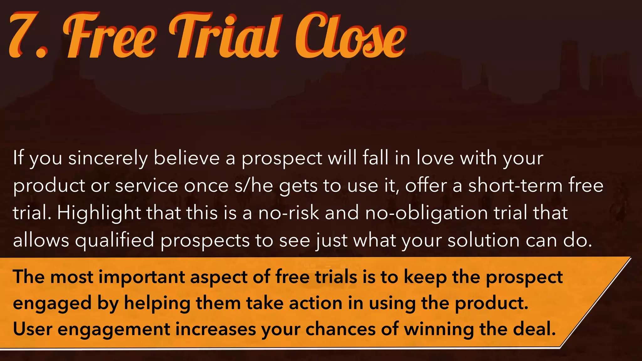 If you sincerely believe a prospect will fall in love with your
product or service once s/he gets to use it, offer a short-term free
trial. Highlight that this is a no-risk and no-obligation trial that
allows qualiﬁed prospects to see just what your solution can do.
The most important aspect of free trials is to keep the prospect
engaged by helping them take action in using the product.
User engagement increases your chances of winning the deal.
7. Free Trial Close
 