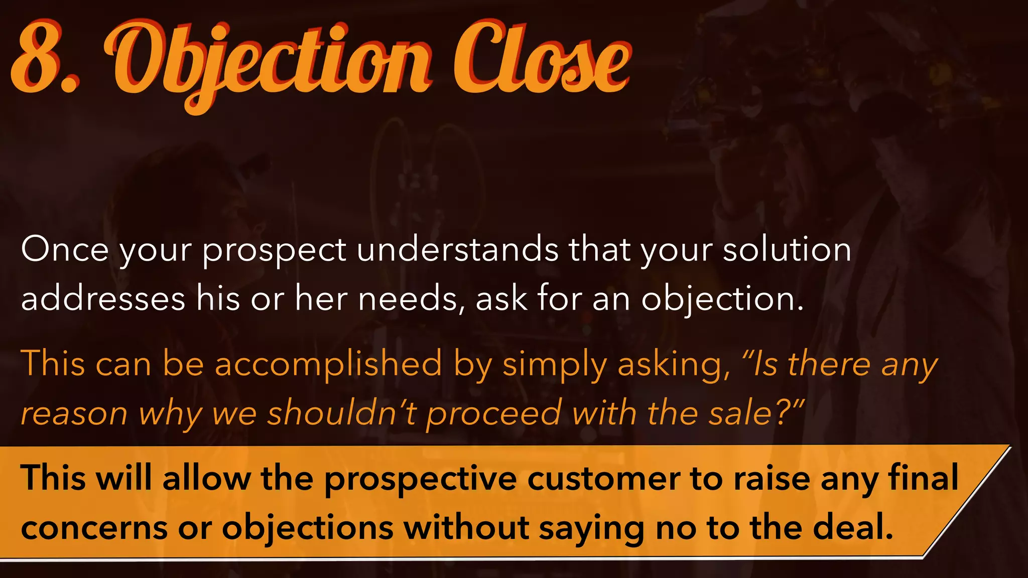 Once your prospect understands that your solution
addresses his or her needs, ask for an objection.
This can be accomplished by simply asking, “Is there any
reason why we shouldn’t proceed with the sale?”
This will allow the prospective customer to raise any ﬁnal
concerns or objections without saying no to the deal.
8. Objection Close
 