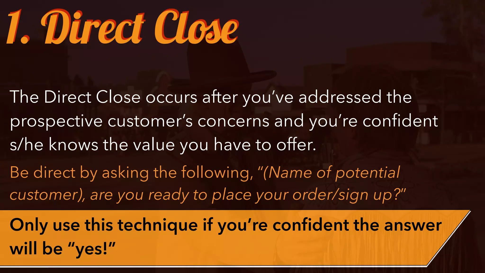 The Direct Close occurs after you’ve addressed the
prospective customer’s concerns and you’re conﬁdent
s/he knows the value you have to offer.
Be direct by asking the following, “(Name of potential
customer), are you ready to place your order/sign up?”
Only use this technique if you’re conﬁdent the answer
will be “yes!”
1. Direct Close
 