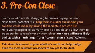 ๏ Needs to be running at 88
miles per hour for the ﬂux
capacitor to work
✓ Nothing spells cool like driving
a DeLorean.
✓ Time selection and control is
extremely simple.
✓ You can save the world in two
round trip.
✓ It will save your life
3. Pro-Con Close
For those who are still struggling to make a buying decision
despite the potential ROI, help them visualize the impact your
solution could make by having them create a pro-con list.
Help your prospect list as many pros as possible and allow them to
populate the cons column by themselves. Your lead will most likely
end up with a much larger “pros” column than a “cons” column.
This visual testament to your solution’s worth can help nudge
even the most reluctant prospects to say yes to the deal.
 