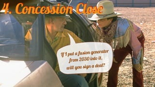 If I put a fusion generator
from 2030 into it,
will you sign a deal?
4. Concession Close
 