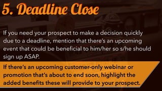 If you need your prospect to make a decision quickly
due to a deadline, mention that there’s an upcoming
event that could be beneﬁcial to him/her so s/he should
sign up ASAP.
If there’s an upcoming customer-only webinar or
promotion that’s about to end soon, highlight the
added beneﬁts these will provide to your prospect.
5. Deadline Close
 