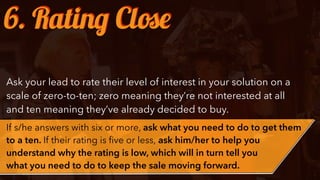 Ask your lead to rate their level of interest in your solution on a
scale of zero-to-ten; zero meaning they’re not interested at all
and ten meaning they’ve already decided to buy.
If s/he answers with six or more, ask what you need to do to get them
to a ten. If their rating is ﬁve or less, ask him/her to help you
understand why the rating is low, which will in turn tell you
what you need to do to keep the sale moving forward.
6. Rating Close
 