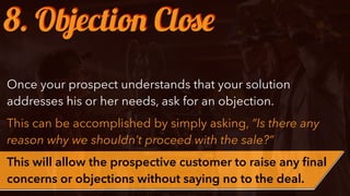 Once your prospect understands that your solution
addresses his or her needs, ask for an objection.
This can be accomplished by simply asking, “Is there any
reason why we shouldn’t proceed with the sale?”
This will allow the prospective customer to raise any ﬁnal
concerns or objections without saying no to the deal.
8. Objection Close
 