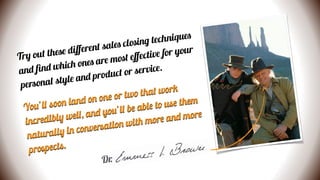 Try out these diﬀerent sales closing techniques
and ﬁnd which ones are most eﬀective for your
personal style and product or service.
You’ll soon land on one or two that work
incredibly well, and you’ll be able to use them
naturally in conversation with more and more
prospects.
Dr.
 